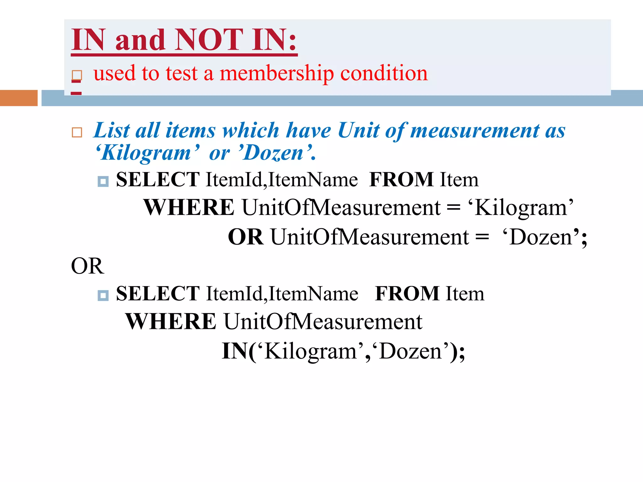 IN and NOT IN:
- used to test a membership condition
 List all items which have Unit of measurement as
‘Kilogram’ or ’Dozen’.
 SELECT ItemId,ItemName FROM Item
WHERE UnitOfMeasurement = ‘Kilogram’
OR UnitOfMeasurement = ‘Dozen’;
OR
 SELECT ItemId,ItemName FROM Item
WHERE UnitOfMeasurement
IN(‘Kilogram’,‘Dozen’);
 