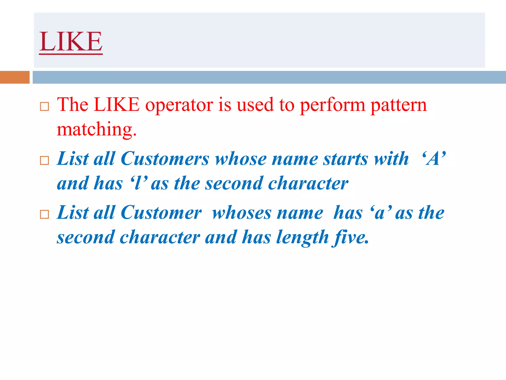 LIKE
 The LIKE operator is used to perform pattern
matching.
 List all Customers whose name starts with ‘A’
and has ‘l’ as the second character
 List all Customer whoses name has ‘a’ as the
second character and has length five.
 