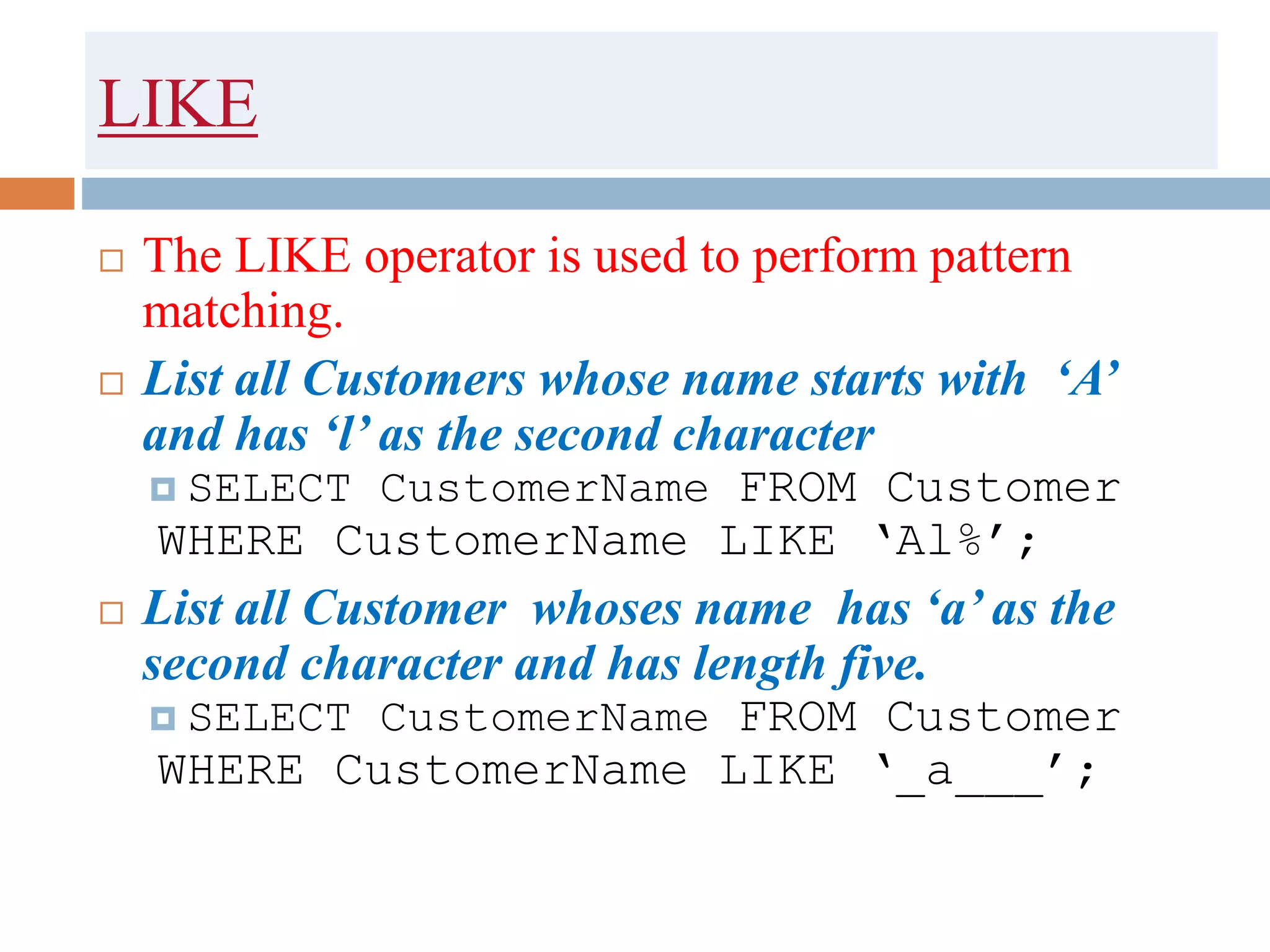 LIKE
 The LIKE operator is used to perform pattern
matching.
 List all Customers whose name starts with ‘A’
and has ‘l’ as the second character
 SELECT CustomerName FROM Customer
WHERE CustomerName LIKE ‘Al%’;
 List all Customer whoses name has ‘a’ as the
second character and has length five.
 SELECT CustomerName FROM Customer
WHERE CustomerName LIKE ‘_a___’;
 