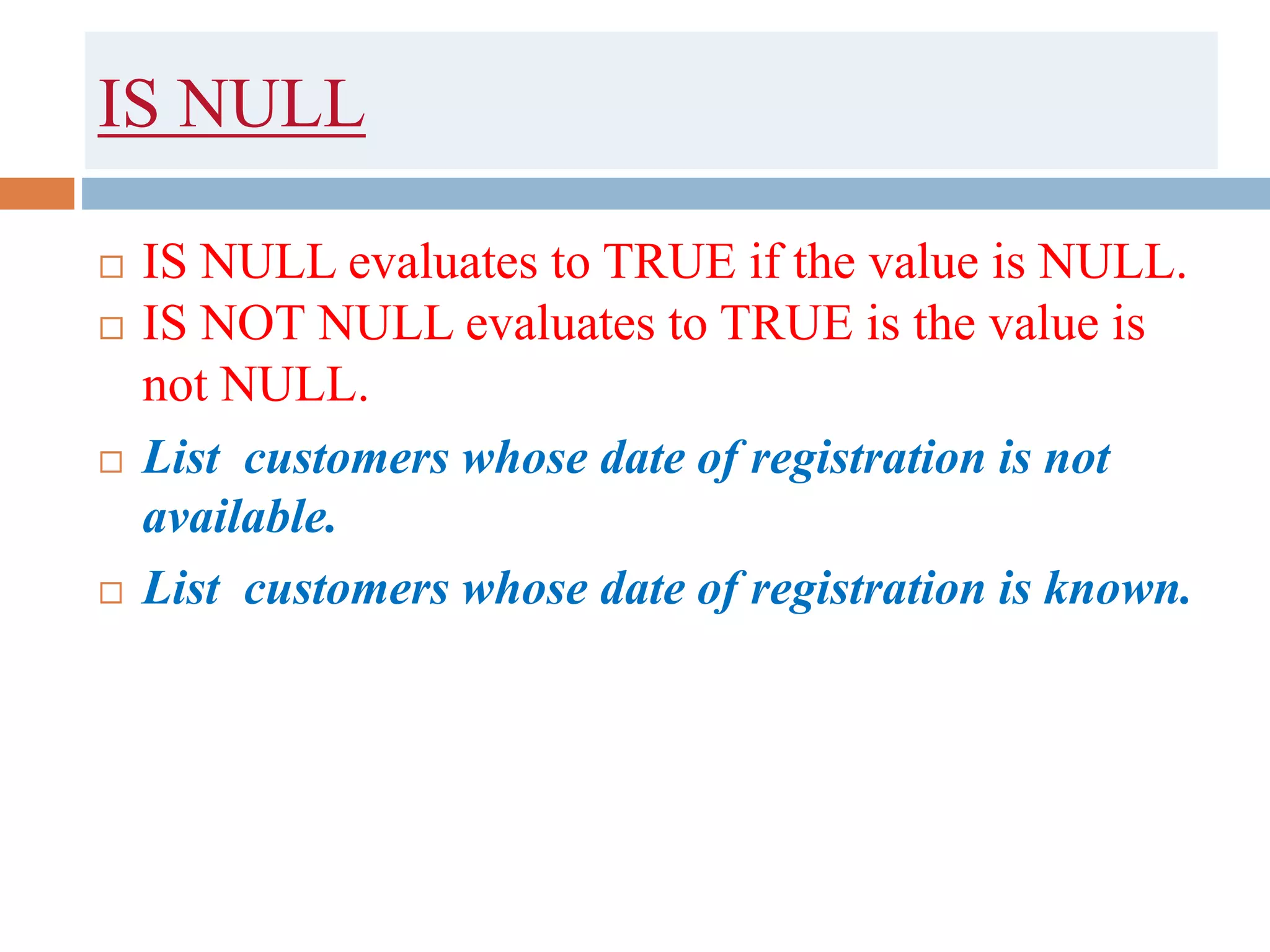 IS NULL
 IS NULL evaluates to TRUE if the value is NULL.
 IS NOT NULL evaluates to TRUE is the value is
not NULL.
 List customers whose date of registration is not
available.
 List customers whose date of registration is known.
 