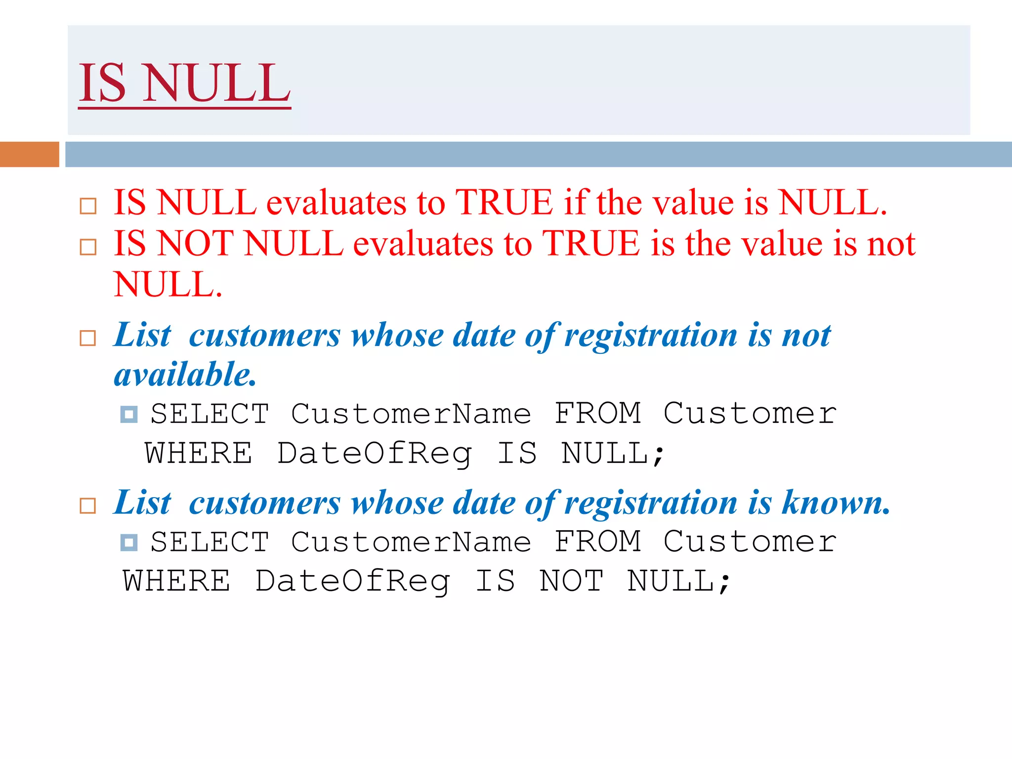 IS NULL
 IS NULL evaluates to TRUE if the value is NULL.
 IS NOT NULL evaluates to TRUE is the value is not
NULL.
 List customers whose date of registration is not
available.
 SELECT CustomerName FROM Customer
WHERE DateOfReg IS NULL;
 List customers whose date of registration is known.
 SELECT CustomerName FROM Customer
WHERE DateOfReg IS NOT NULL;
 
