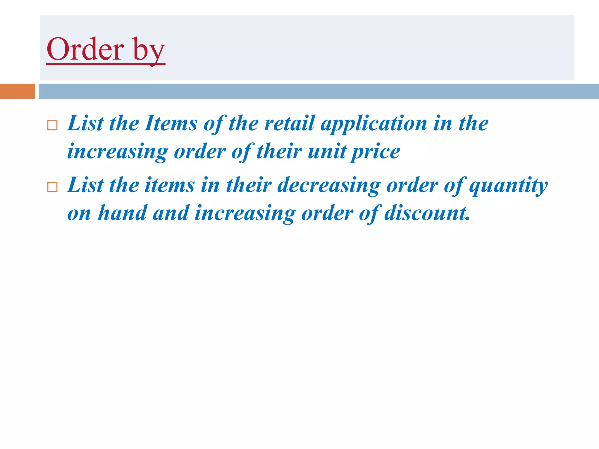 Order by
 List the Items of the retail application in the
increasing order of their unit price
 List the items in their decreasing order of quantity
on hand and increasing order of discount.
 