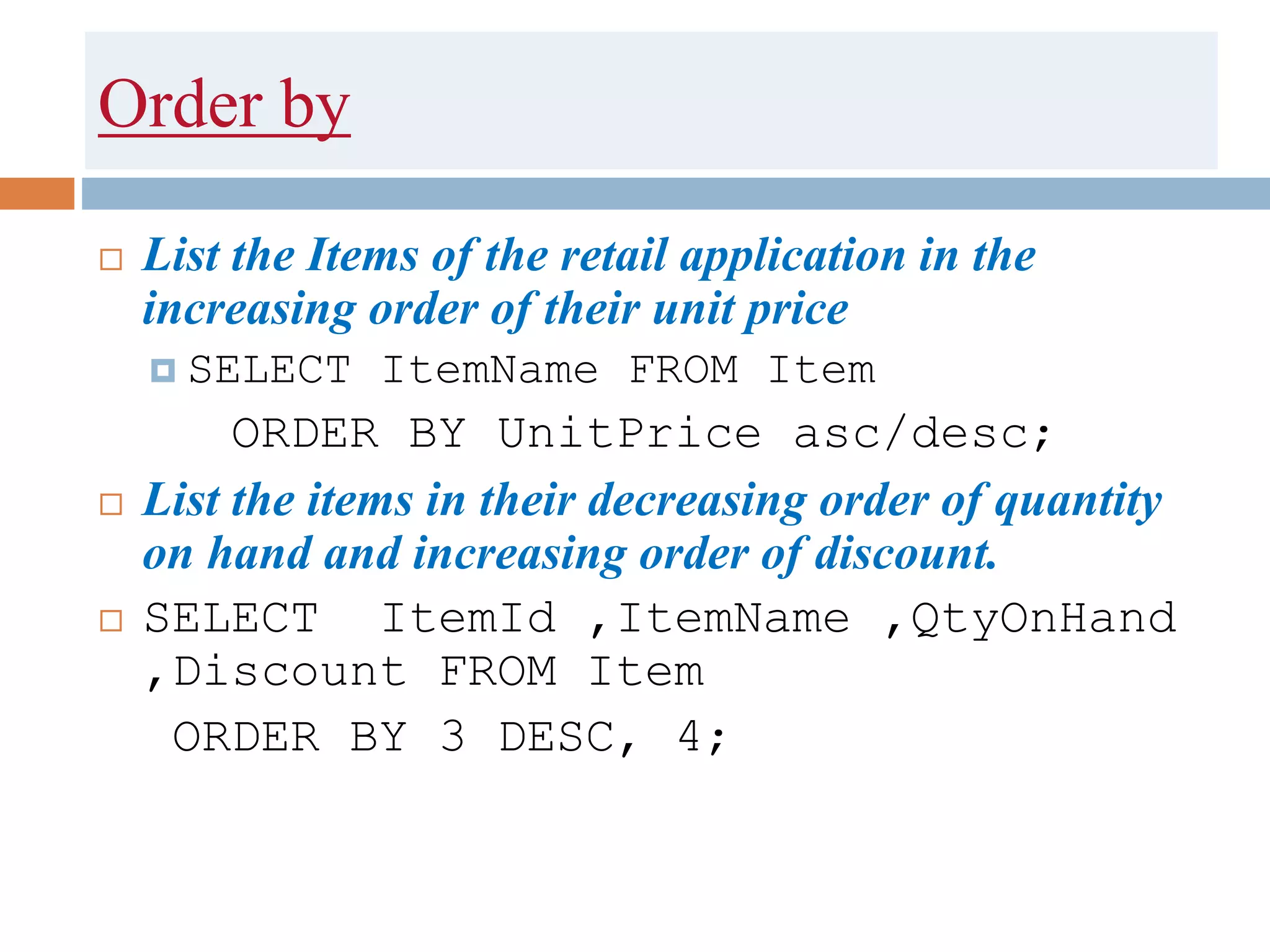 Order by
 List the Items of the retail application in the
increasing order of their unit price
 SELECT ItemName FROM Item
ORDER BY UnitPrice asc/desc;
 List the items in their decreasing order of quantity
on hand and increasing order of discount.
 SELECT ItemId ,ItemName ,QtyOnHand
,Discount FROM Item
ORDER BY 3 DESC, 4;
 
