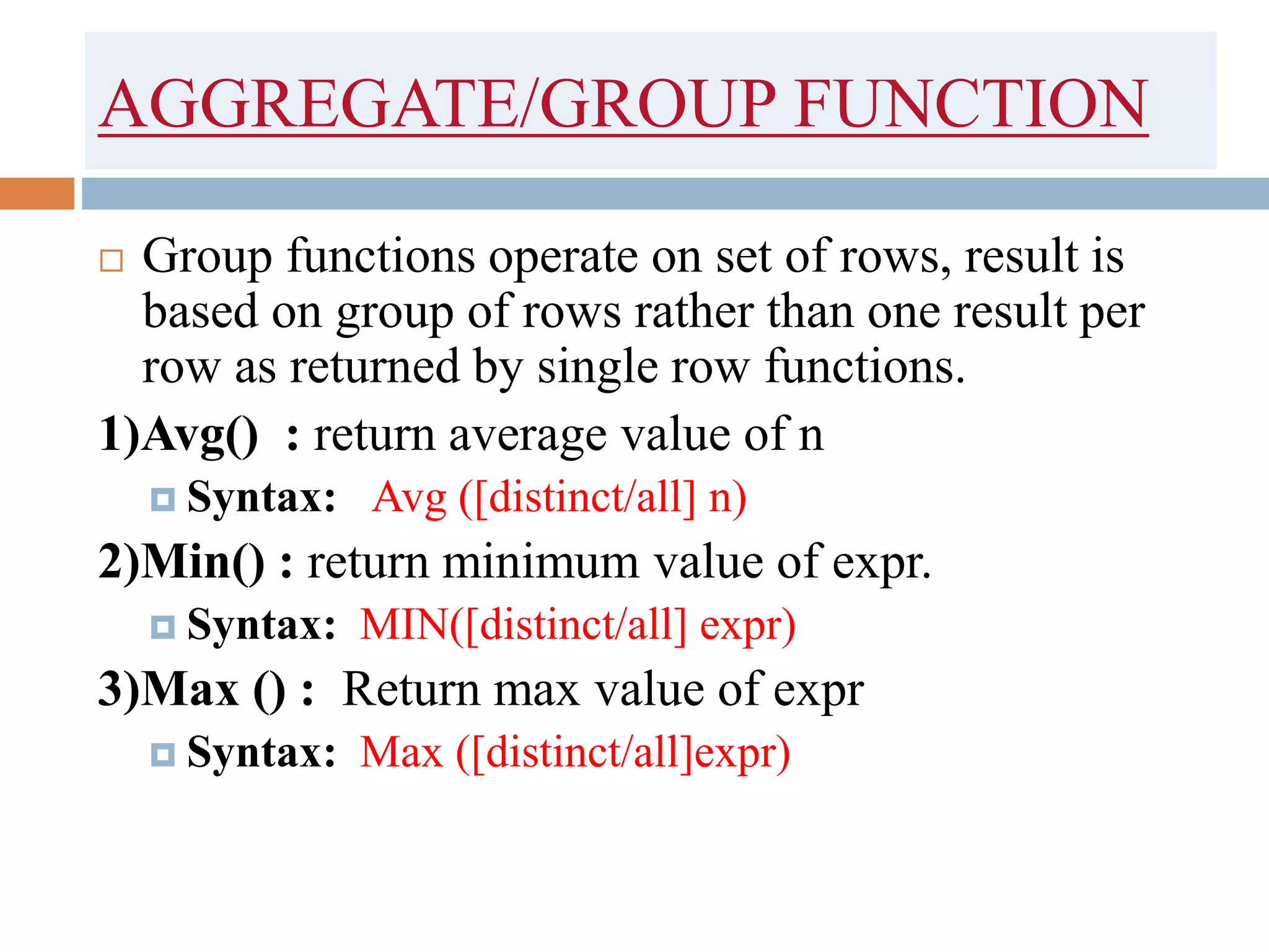 AGGREGATE/GROUP FUNCTION
 Group functions operate on set of rows, result is
based on group of rows rather than one result per
row as returned by single row functions.
1)Avg() : return average value of n
 Syntax: Avg ([distinct/all] n)
2)Min() : return minimum value of expr.
 Syntax: MIN([distinct/all] expr)
3)Max () : Return max value of expr
 Syntax: Max ([distinct/all]expr)
 