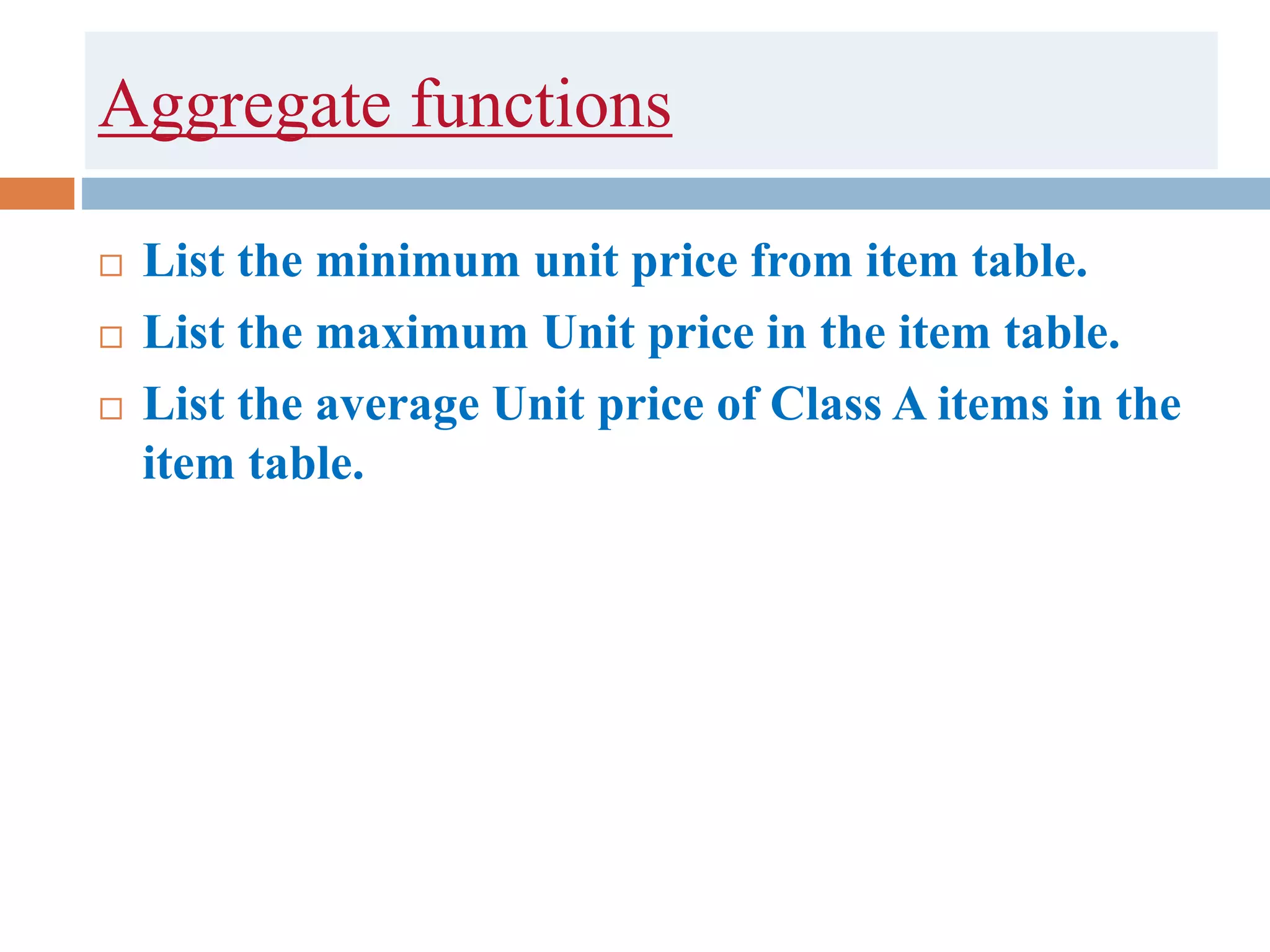 Aggregate functions
 List the minimum unit price from item table.
 List the maximum Unit price in the item table.
 List the average Unit price of Class A items in the
item table.
 