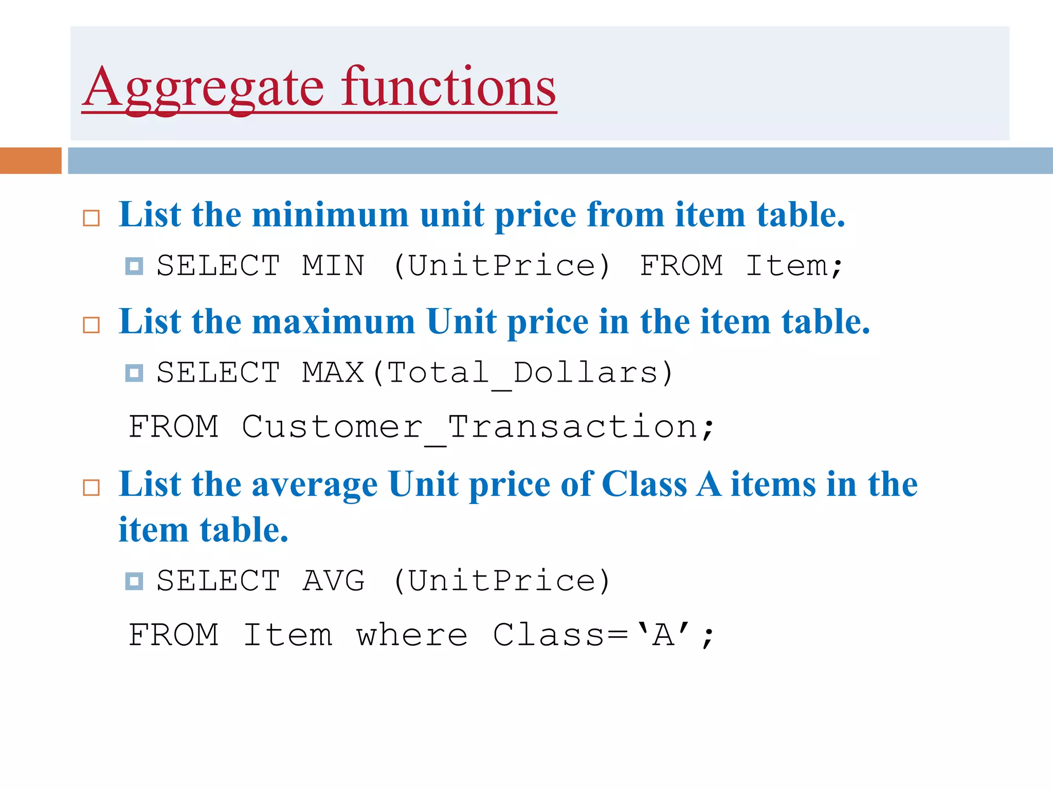 Aggregate functions
 List the minimum unit price from item table.
 SELECT MIN (UnitPrice) FROM Item;
 List the maximum Unit price in the item table.
 SELECT MAX(Total_Dollars)
FROM Customer_Transaction;
 List the average Unit price of Class A items in the
item table.
 SELECT AVG (UnitPrice)
FROM Item where Class=‘A’;
 