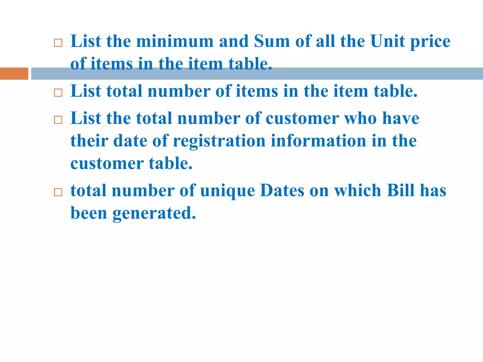  List the minimum and Sum of all the Unit price
of items in the item table.
 List total number of items in the item table.
 List the total number of customer who have
their date of registration information in the
customer table.
 total number of unique Dates on which Bill has
been generated.
 
