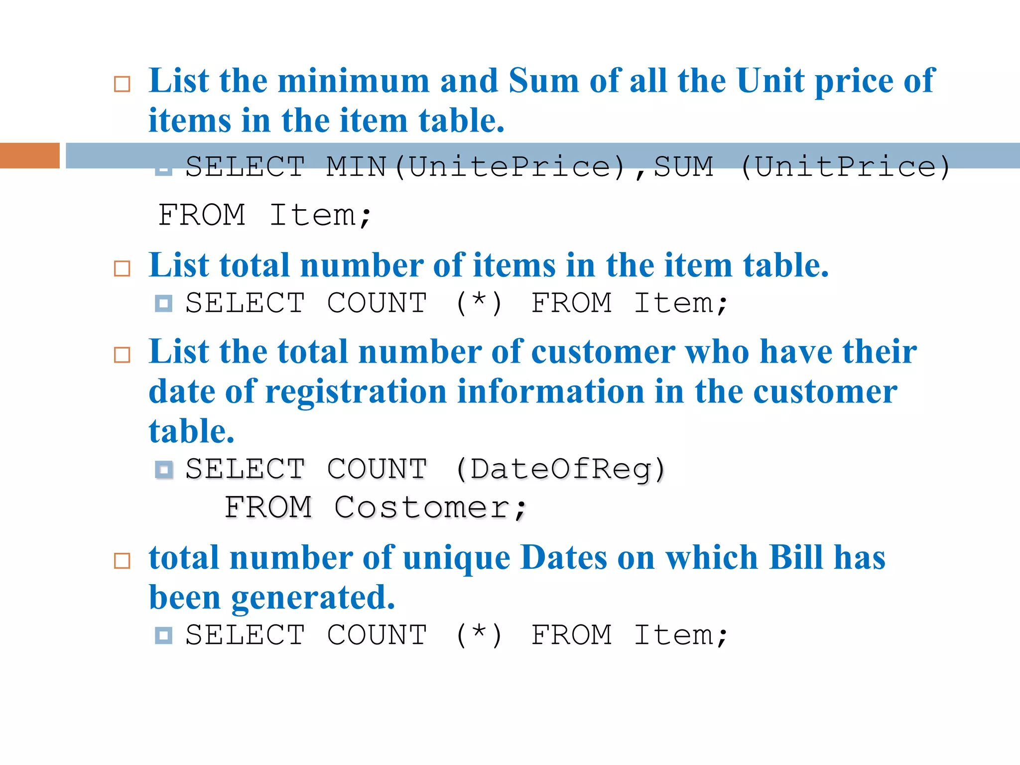  List the minimum and Sum of all the Unit price of
items in the item table.
 SELECT MIN(UnitePrice),SUM (UnitPrice)
FROM Item;
 List total number of items in the item table.
 SELECT COUNT (*) FROM Item;
 List the total number of customer who have their
date of registration information in the customer
table.
 SELECT COUNT (DateOfReg)
FROM Costomer;
 total number of unique Dates on which Bill has
been generated.
 SELECT COUNT (*) FROM Item;
 