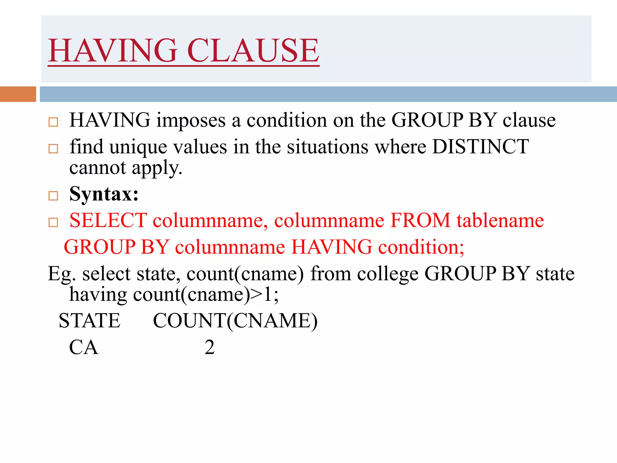 HAVING CLAUSE
 HAVING imposes a condition on the GROUP BY clause
 find unique values in the situations where DISTINCT
cannot apply.
 Syntax:
 SELECT columnname, columnname FROM tablename
GROUP BY columnname HAVING condition;
Eg. select state, count(cname) from college GROUP BY state
having count(cname)>1;
STATE COUNT(CNAME)
CA 2
 
