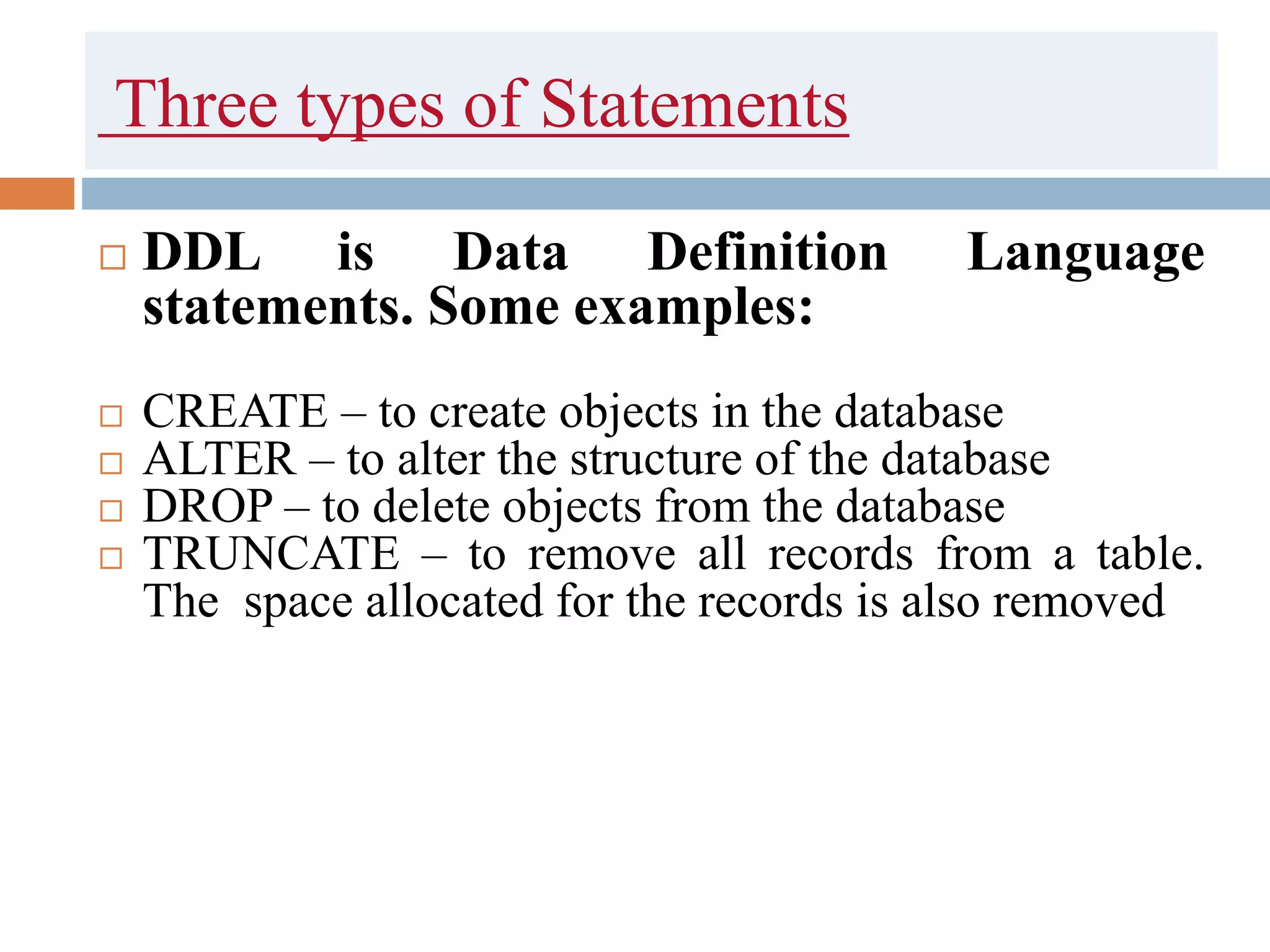 Three types of Statements
 DDL is Data Definition Language
statements. Some examples:
 CREATE – to create objects in the database
 ALTER – to alter the structure of the database
 DROP – to delete objects from the database
 TRUNCATE – to remove all records from a table.
The space allocated for the records is also removed
 