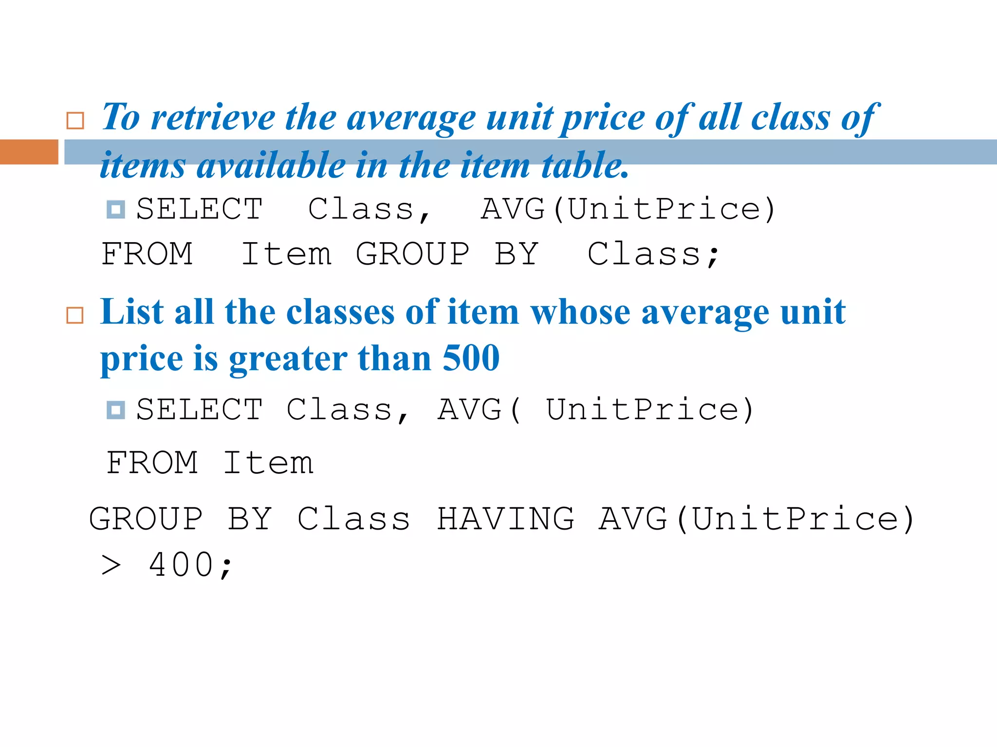  To retrieve the average unit price of all class of
items available in the item table.
 SELECT Class, AVG(UnitPrice)
FROM Item GROUP BY Class;
 List all the classes of item whose average unit
price is greater than 500
 SELECT Class, AVG( UnitPrice)
FROM Item
GROUP BY Class HAVING AVG(UnitPrice)
> 400;
 
