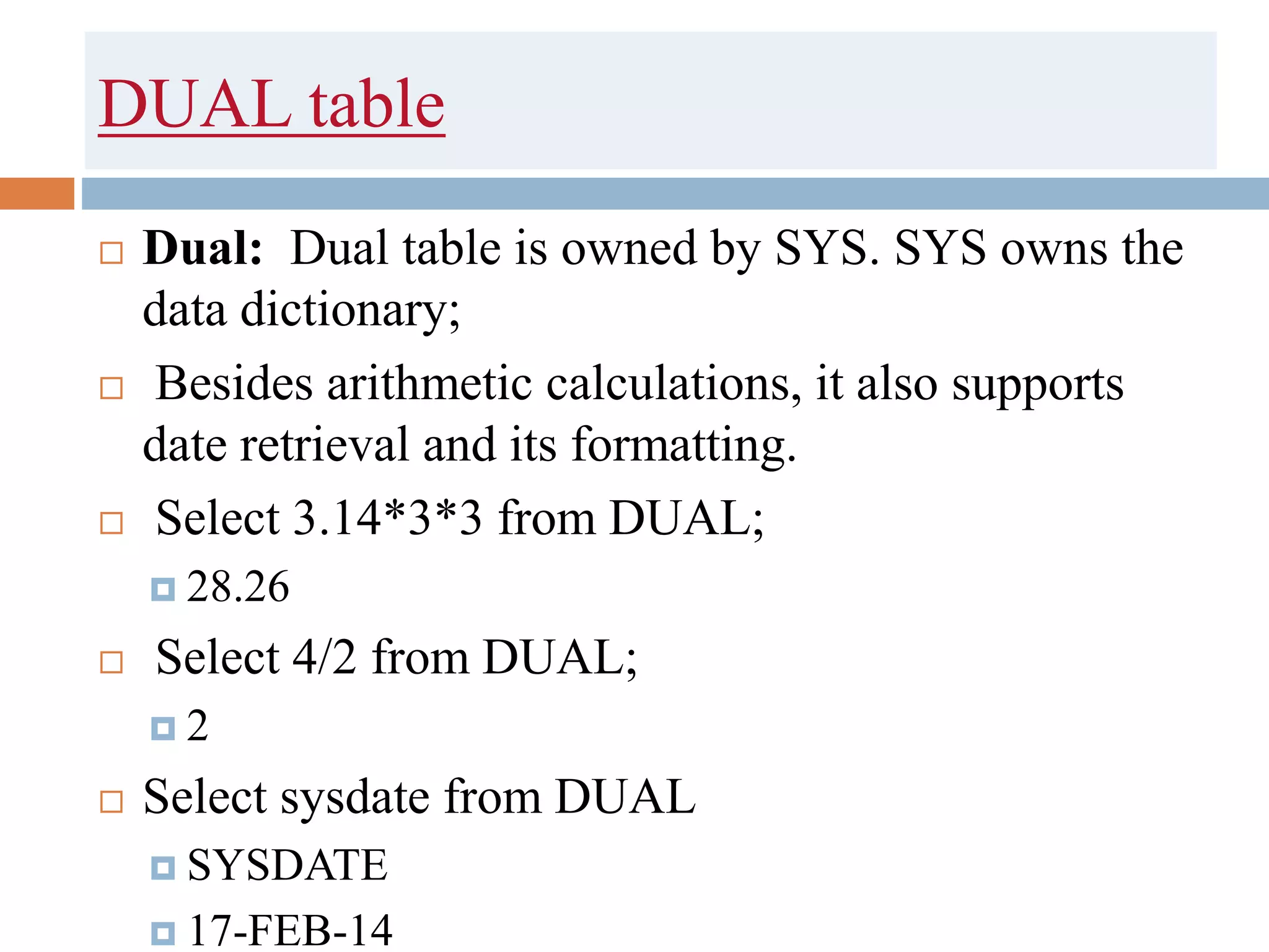 DUAL table
 Dual: Dual table is owned by SYS. SYS owns the
data dictionary;
 Besides arithmetic calculations, it also supports
date retrieval and its formatting.
 Select 3.14*3*3 from DUAL;
 28.26
 Select 4/2 from DUAL;
 2
 Select sysdate from DUAL
 SYSDATE
 17-FEB-14
 