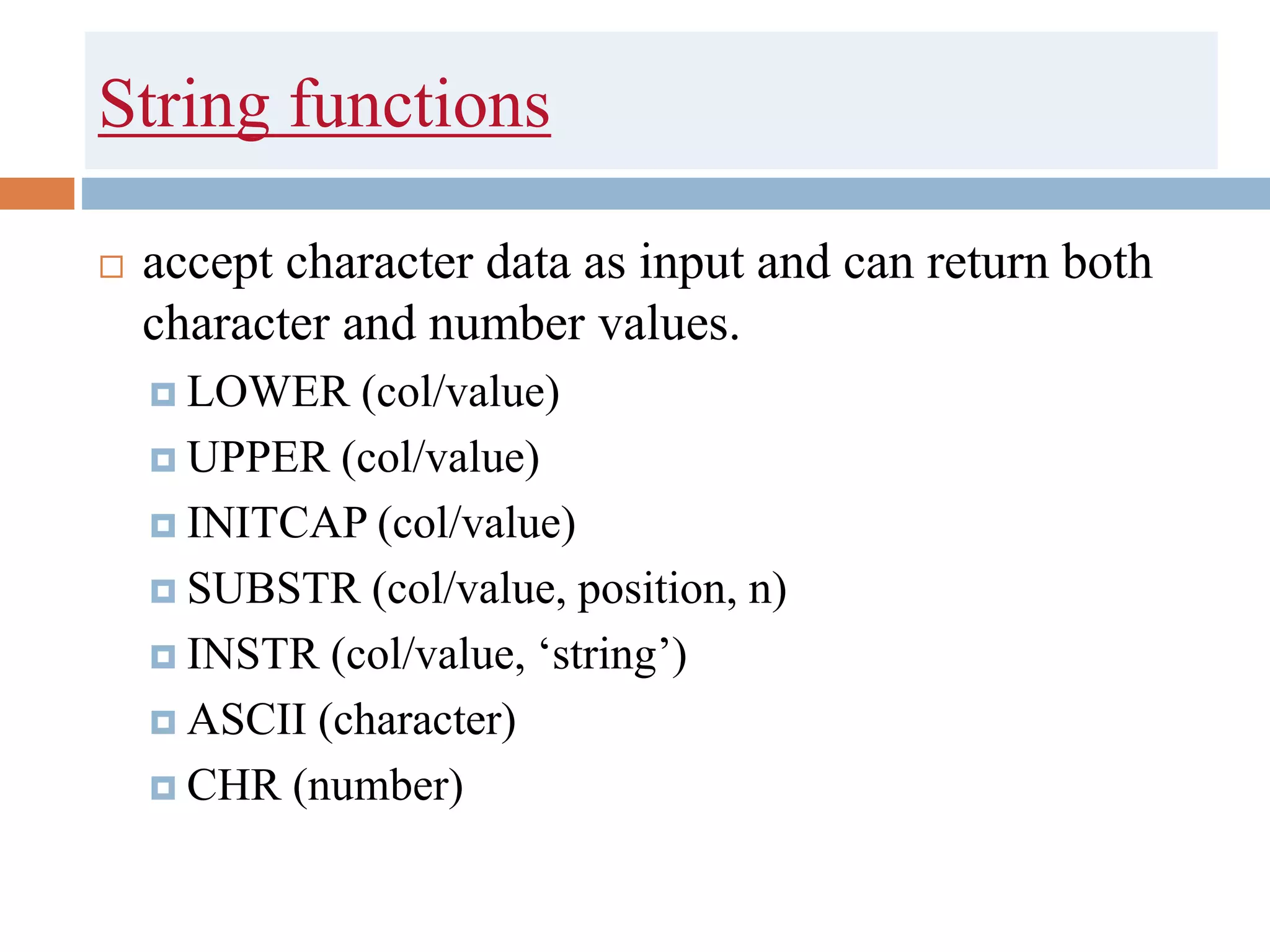 String functions
 accept character data as input and can return both
character and number values.
 LOWER (col/value)
 UPPER (col/value)
 INITCAP (col/value)
 SUBSTR (col/value, position, n)
 INSTR (col/value, ‘string’)
 ASCII (character)
 CHR (number)
 