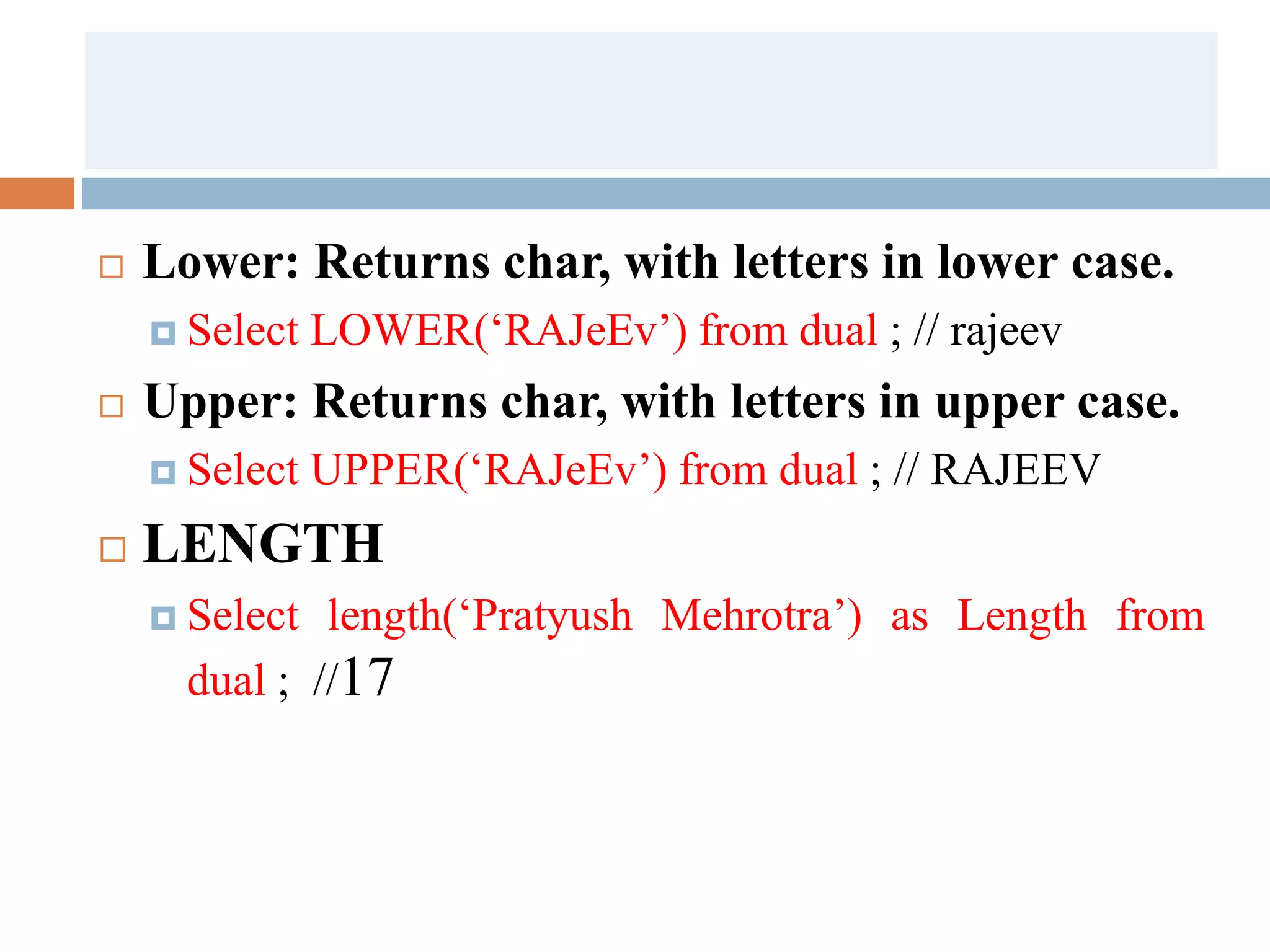  Lower: Returns char, with letters in lower case.
 Select LOWER(‘RAJeEv’) from dual ; // rajeev
 Upper: Returns char, with letters in upper case.
 Select UPPER(‘RAJeEv’) from dual ; // RAJEEV
 LENGTH
 Select length(‘Pratyush Mehrotra’) as Length from
dual ; //17
 