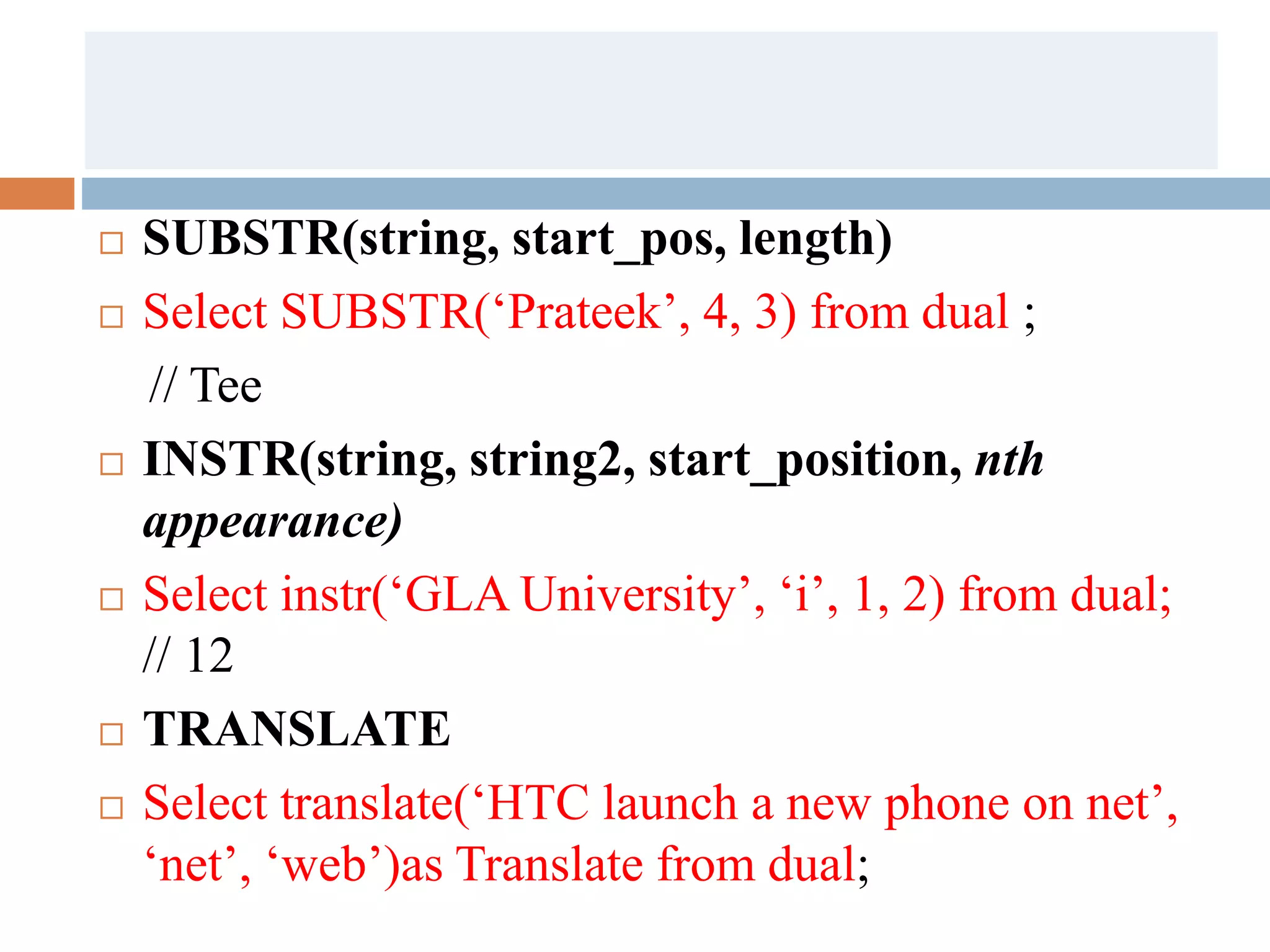  SUBSTR(string, start_pos, length)
 Select SUBSTR(‘Prateek’, 4, 3) from dual ;
// Tee
 INSTR(string, string2, start_position, nth
appearance)
 Select instr(‘GLA University’, ‘i’, 1, 2) from dual;
// 12
 TRANSLATE
 Select translate(‘HTC launch a new phone on net’,
‘net’, ‘web’)as Translate from dual;
 