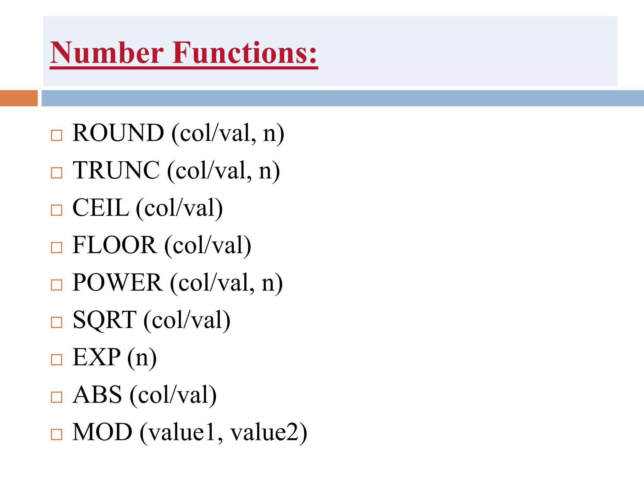 Number Functions:
 ROUND (col/val, n)
 TRUNC (col/val, n)
 CEIL (col/val)
 FLOOR (col/val)
 POWER (col/val, n)
 SQRT (col/val)
 EXP (n)
 ABS (col/val)
 MOD (value1, value2)
 