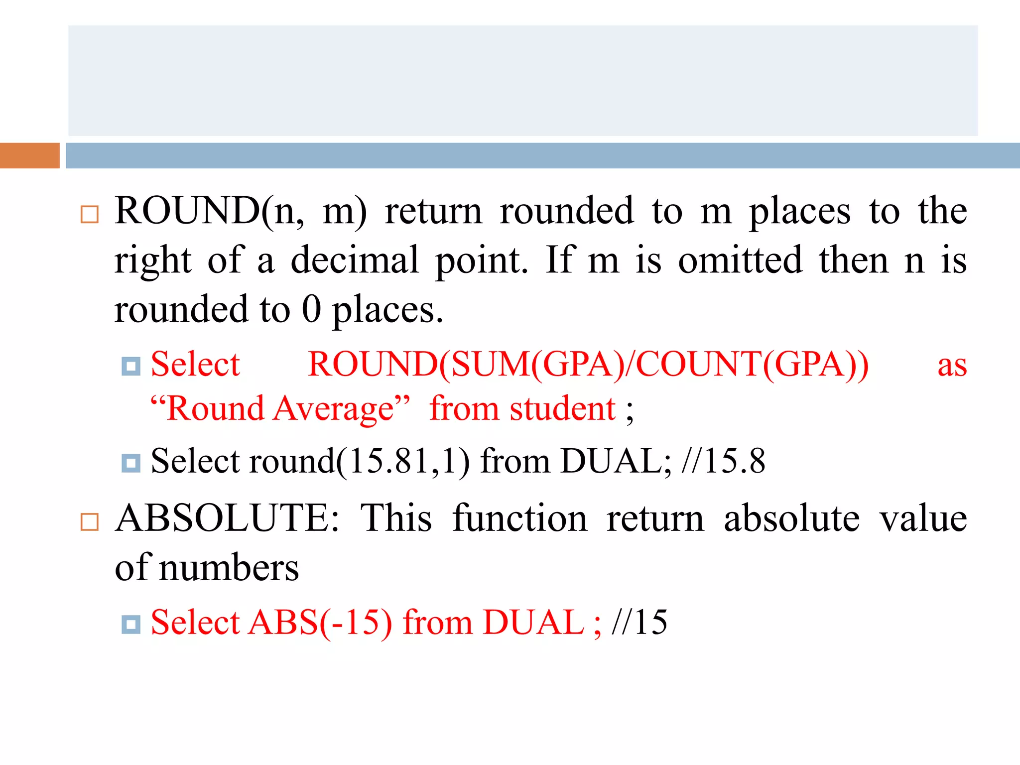  ROUND(n, m) return rounded to m places to the
right of a decimal point. If m is omitted then n is
rounded to 0 places.
 Select ROUND(SUM(GPA)/COUNT(GPA)) as
“Round Average” from student ;
 Select round(15.81,1) from DUAL; //15.8
 ABSOLUTE: This function return absolute value
of numbers
 Select ABS(-15) from DUAL ; //15
 