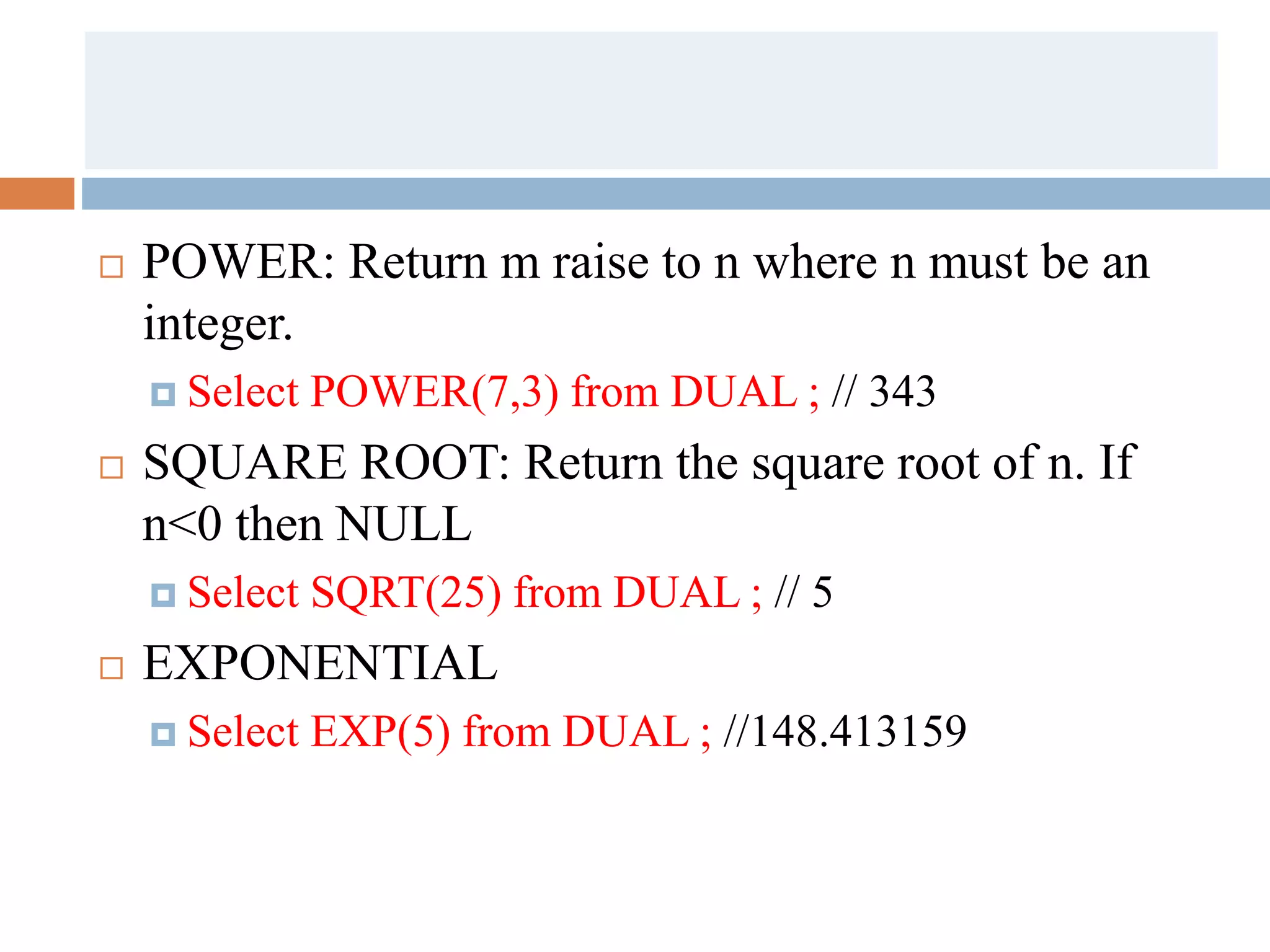  POWER: Return m raise to n where n must be an
integer.
 Select POWER(7,3) from DUAL ; // 343
 SQUARE ROOT: Return the square root of n. If
n<0 then NULL
 Select SQRT(25) from DUAL ; // 5
 EXPONENTIAL
 Select EXP(5) from DUAL ; //148.413159
 