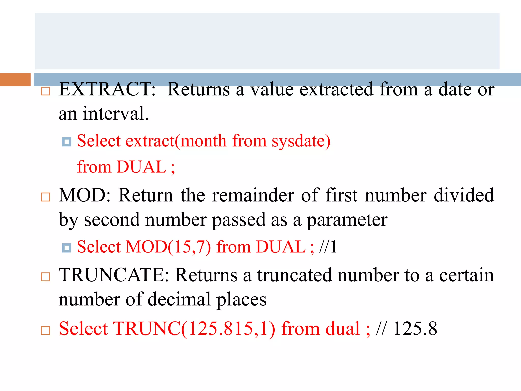  EXTRACT: Returns a value extracted from a date or
an interval.
 Select extract(month from sysdate)
from DUAL ;
 MOD: Return the remainder of first number divided
by second number passed as a parameter
 Select MOD(15,7) from DUAL ; //1
 TRUNCATE: Returns a truncated number to a certain
number of decimal places
 Select TRUNC(125.815,1) from dual ; // 125.8
 