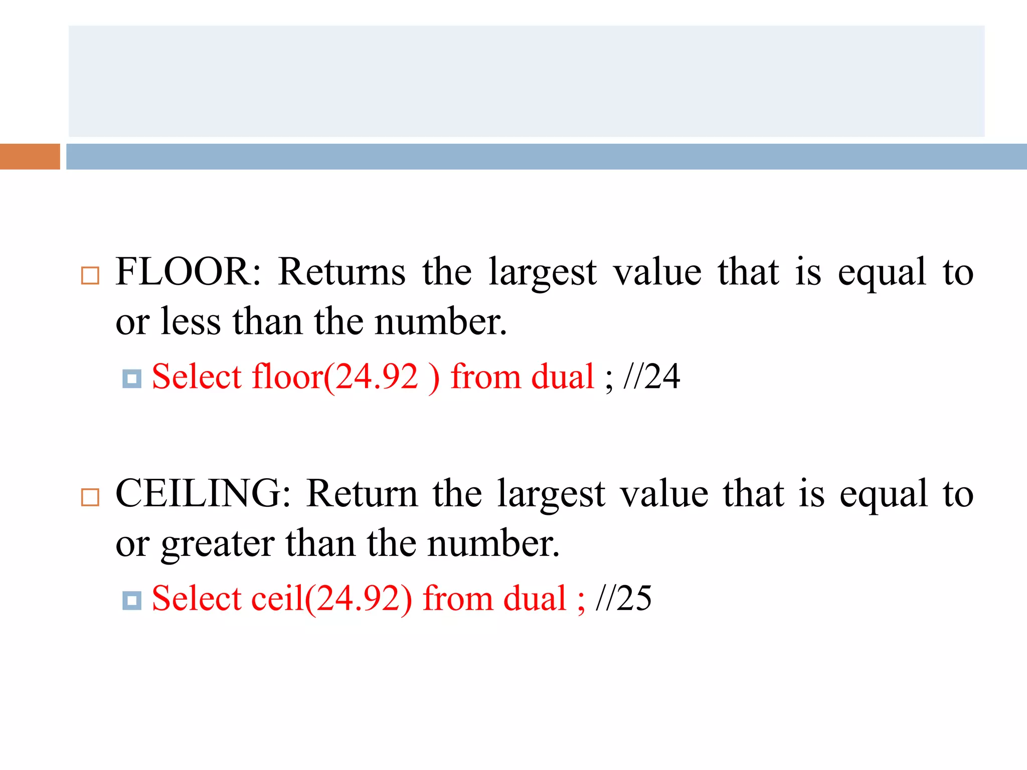  FLOOR: Returns the largest value that is equal to
or less than the number.
 Select floor(24.92 ) from dual ; //24
 CEILING: Return the largest value that is equal to
or greater than the number.
 Select ceil(24.92) from dual ; //25
 