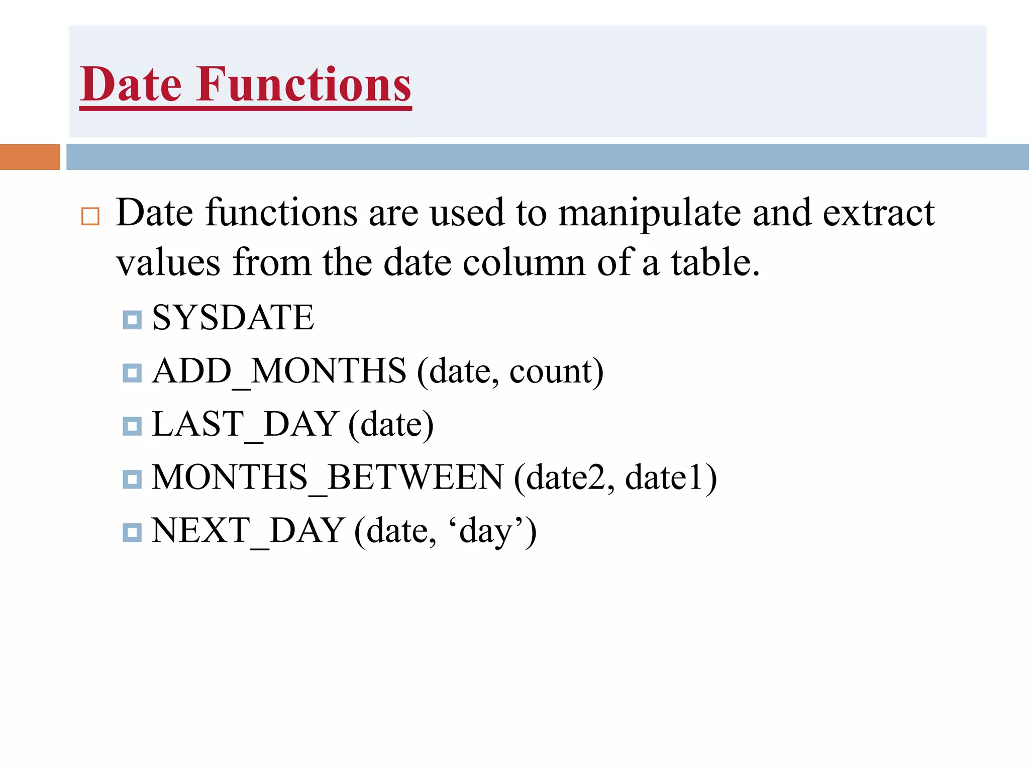 Date Functions
 Date functions are used to manipulate and extract
values from the date column of a table.
 SYSDATE
 ADD_MONTHS (date, count)
 LAST_DAY (date)
 MONTHS_BETWEEN (date2, date1)
 NEXT_DAY (date, ‘day’)
 