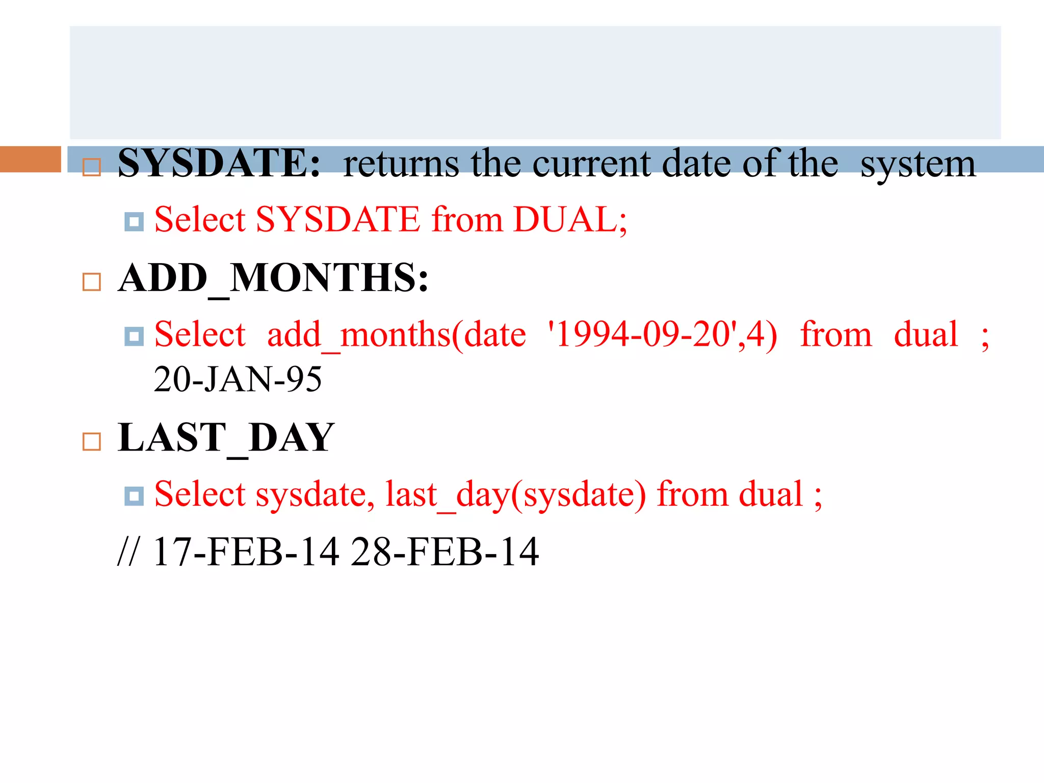  SYSDATE: returns the current date of the system
 Select SYSDATE from DUAL;
 ADD_MONTHS:
 Select add_months(date '1994-09-20',4) from dual ;
20-JAN-95
 LAST_DAY
 Select sysdate, last_day(sysdate) from dual ;
// 17-FEB-14 28-FEB-14
 