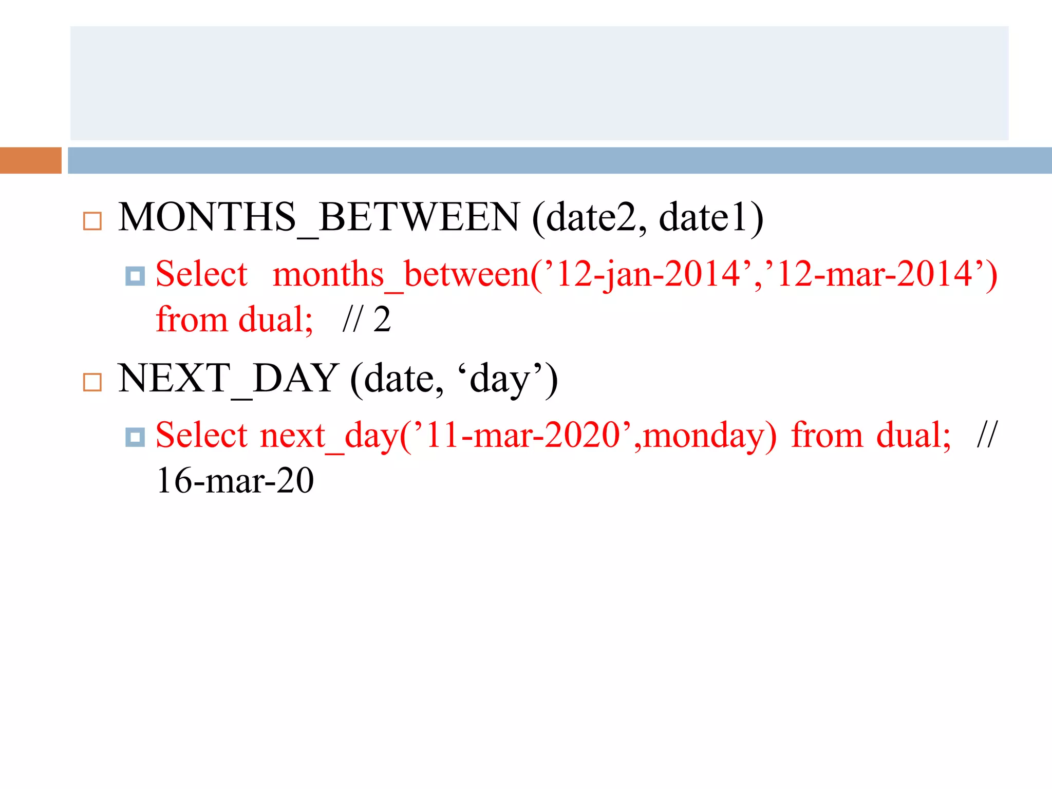  MONTHS_BETWEEN (date2, date1)
 Select months_between(’12-jan-2014’,’12-mar-2014’)
from dual; // 2
 NEXT_DAY (date, ‘day’)
 Select next_day(’11-mar-2020’,monday) from dual; //
16-mar-20
 