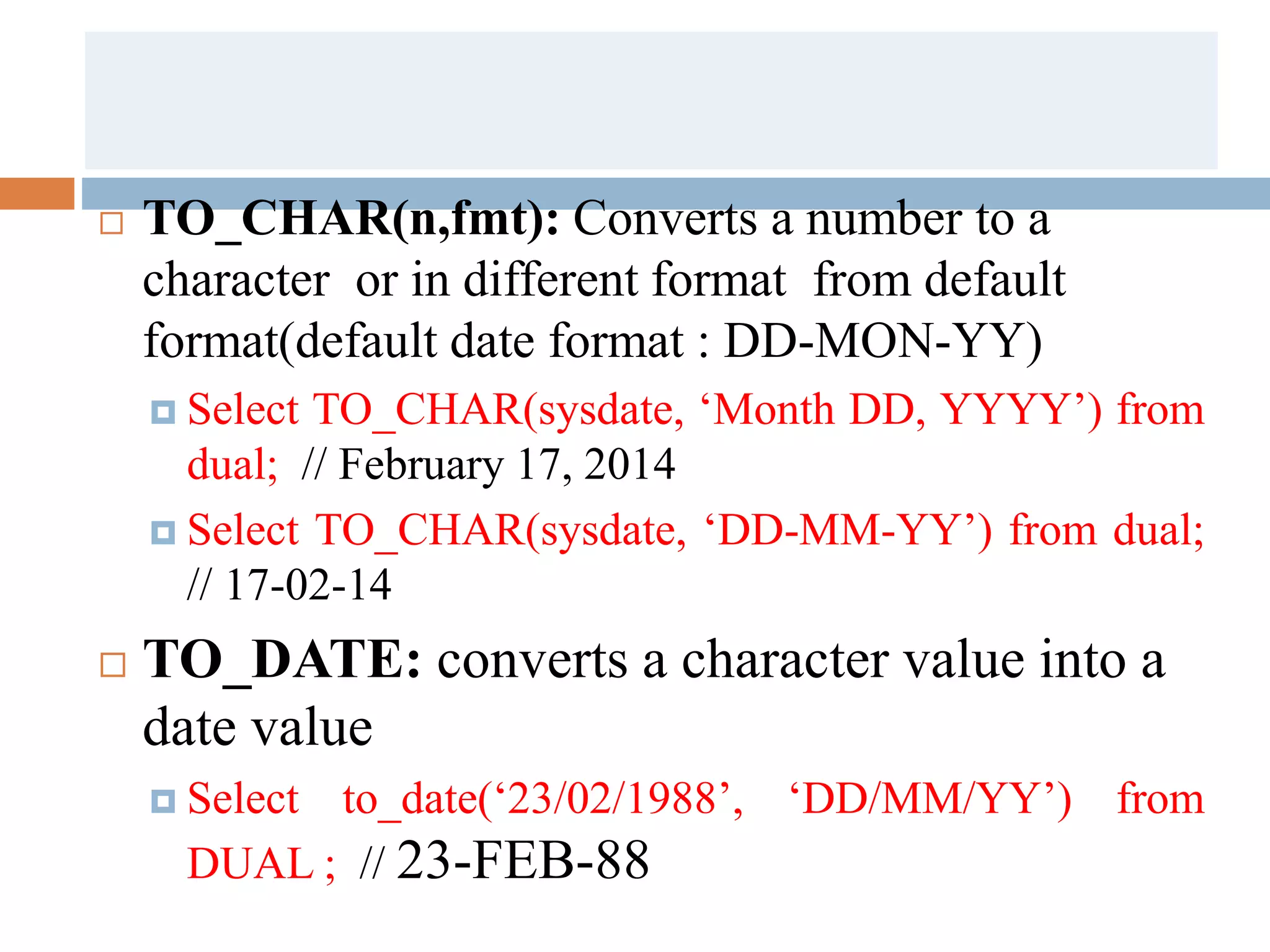  TO_CHAR(n,fmt): Converts a number to a
character or in different format from default
format(default date format : DD-MON-YY)
 Select TO_CHAR(sysdate, ‘Month DD, YYYY’) from
dual; // February 17, 2014
 Select TO_CHAR(sysdate, ‘DD-MM-YY’) from dual;
// 17-02-14
 TO_DATE: converts a character value into a
date value
 Select to_date(‘23/02/1988’, ‘DD/MM/YY’) from
DUAL ; // 23-FEB-88
 