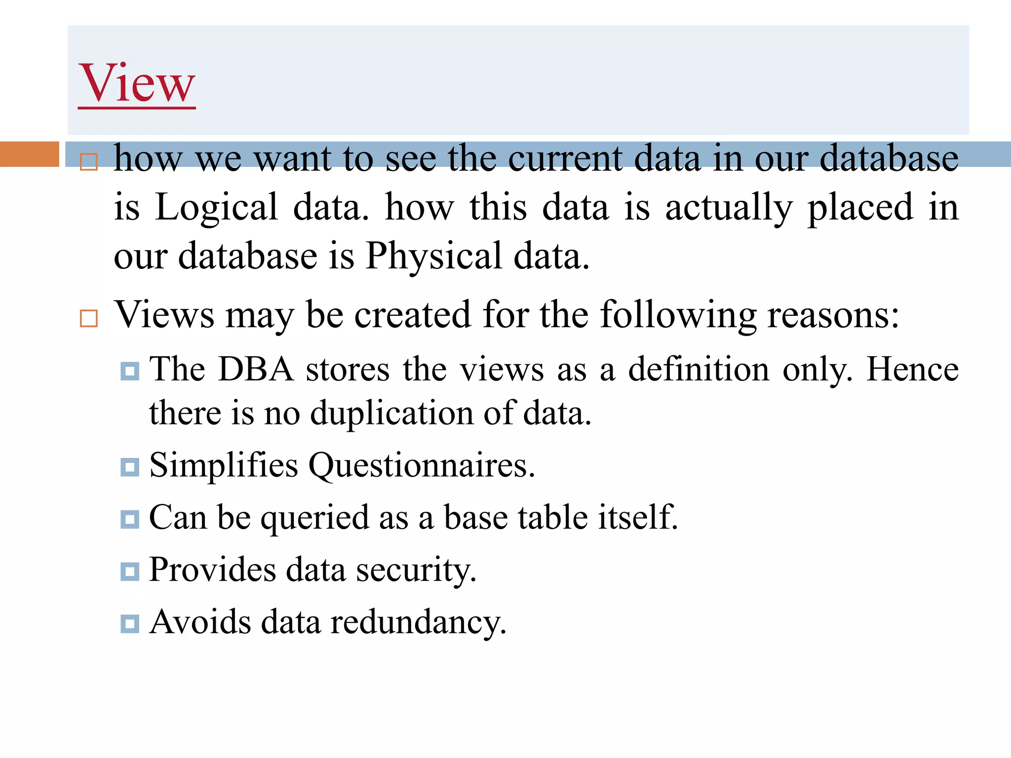 View
 how we want to see the current data in our database
is Logical data. how this data is actually placed in
our database is Physical data.
 Views may be created for the following reasons:
 The DBA stores the views as a definition only. Hence
there is no duplication of data.
 Simplifies Questionnaires.
 Can be queried as a base table itself.
 Provides data security.
 Avoids data redundancy.
 