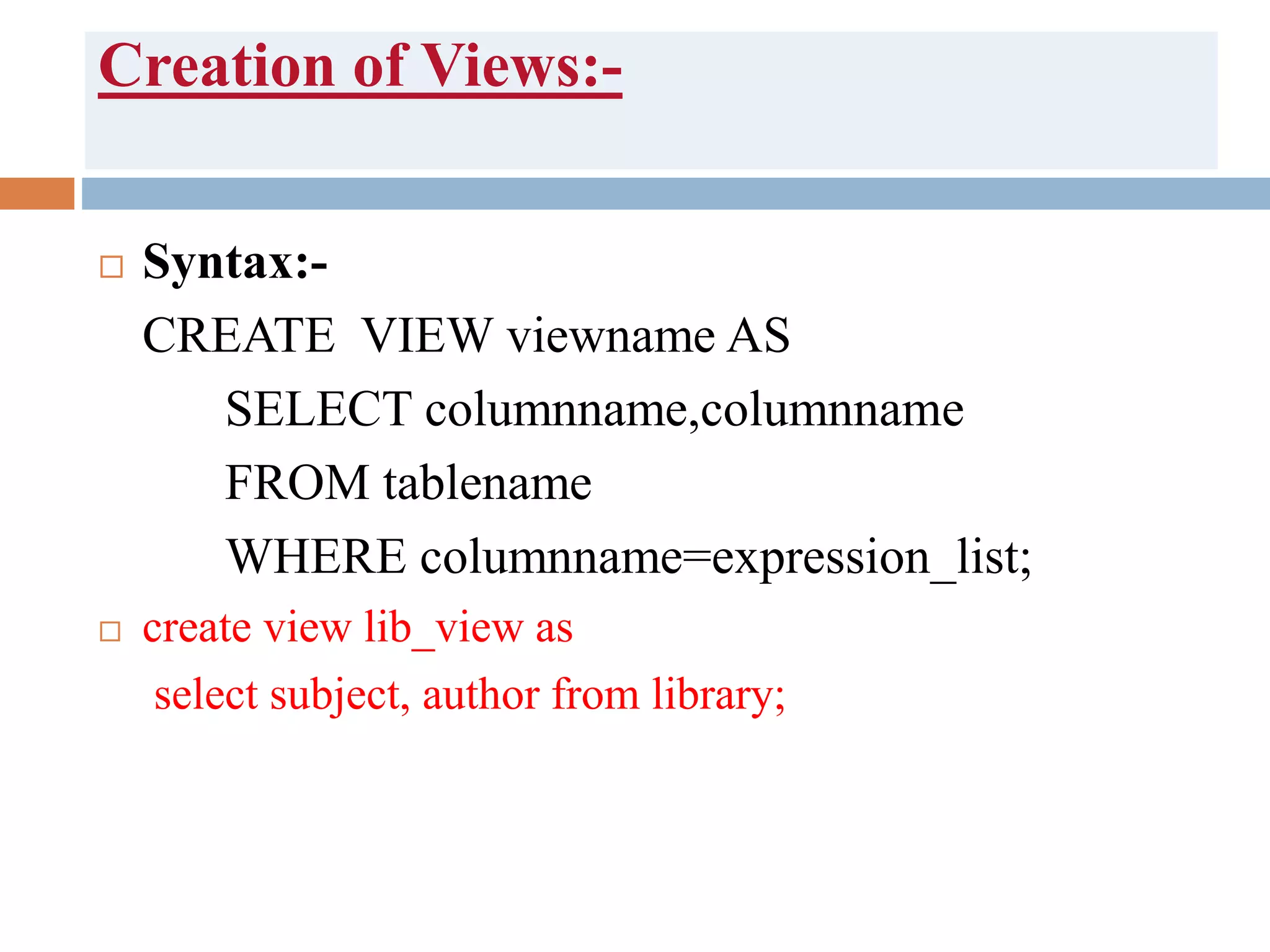 Creation of Views:-
 Syntax:-
CREATE VIEW viewname AS
SELECT columnname,columnname
FROM tablename
WHERE columnname=expression_list;
 create view lib_view as
select subject, author from library;
 