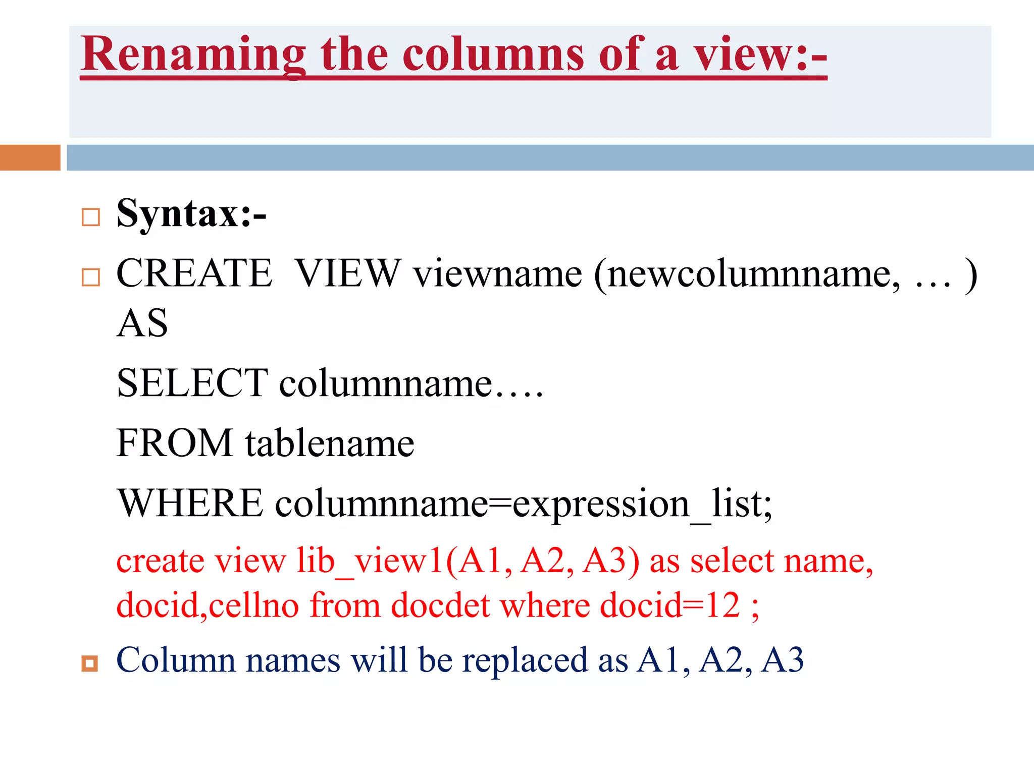 Renaming the columns of a view:-
 Syntax:-
 CREATE VIEW viewname (newcolumnname, … )
AS
SELECT columnname….
FROM tablename
WHERE columnname=expression_list;
create view lib_view1(A1, A2, A3) as select name,
docid,cellno from docdet where docid=12 ;
 Column names will be replaced as A1, A2, A3
 
