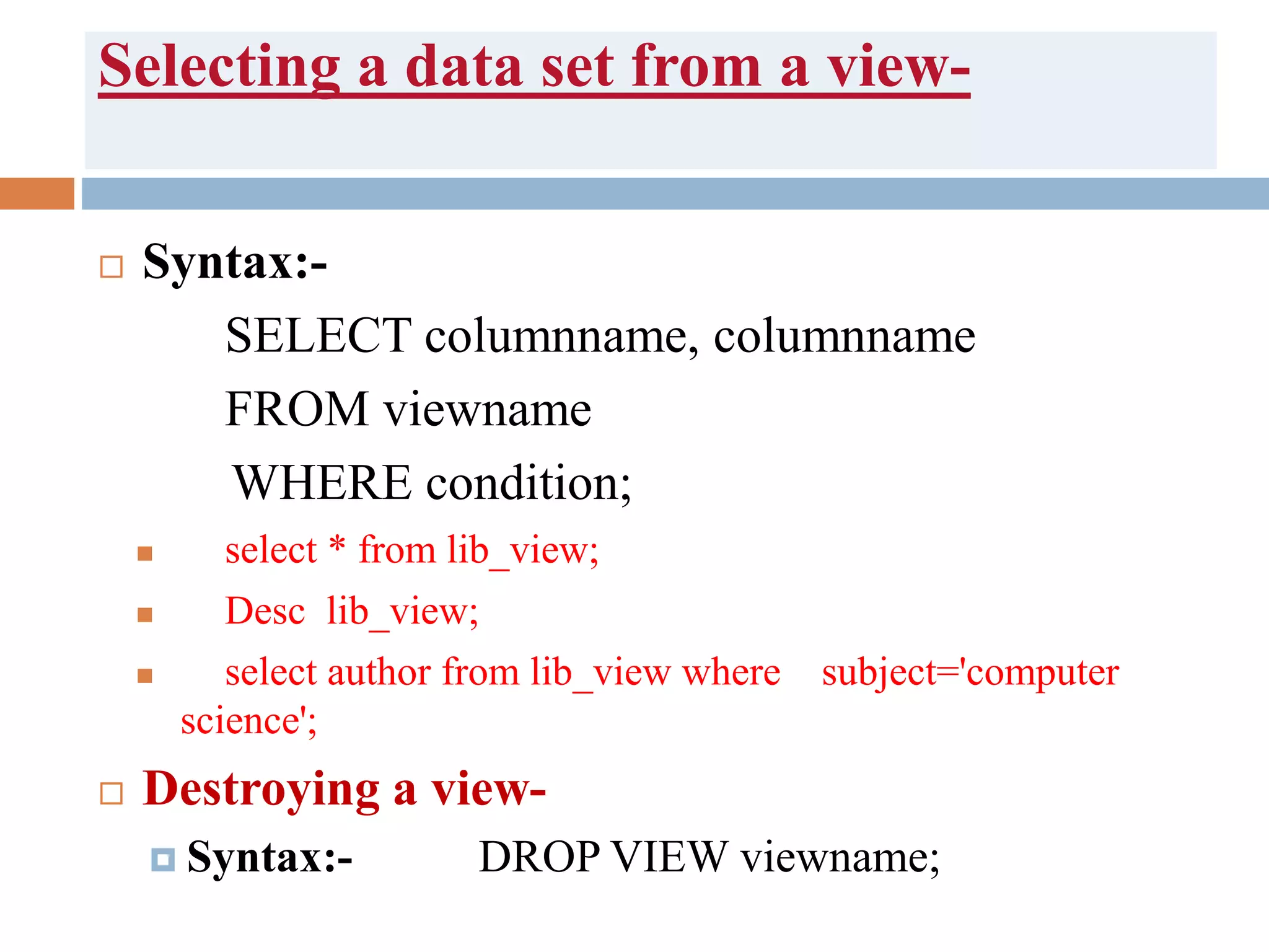 Selecting a data set from a view-
 Syntax:-
SELECT columnname, columnname
FROM viewname
WHERE condition;
 select * from lib_view;
 Desc lib_view;
 select author from lib_view where subject='computer
science';
 Destroying a view-
 Syntax:- DROP VIEW viewname;
 