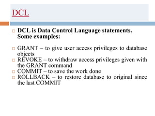DCL
 DCL is Data Control Language statements.
Some examples:
 GRANT – to give user access privileges to database
objects
 REVOKE – to withdraw access privileges given with
the GRANT command
 COMMIT – to save the work done
 ROLLBACK – to restore database to original since
the last COMMIT
 
