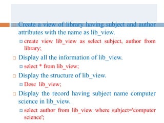  Create a view of library having subject and author
attributes with the name as lib_view.
 create view lib_view as select subject, author from
library;
 Display all the information of lib_view.
 select * from lib_view;
 Display the structure of lib_view.
 Desc lib_view;
 Display the record having subject name computer
science in lib_view.
 select author from lib_view where subject='computer
science';
 