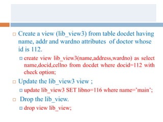  Create a view (lib_view3) from table docdet having
name, addr and wardno attributes of doctor whose
id is 112.
 create view lib_view3(name,address,wardno) as select
name,docid,cellno from docdet where docid=112 with
check option;
 Update the lib_view3 view ;
 update lib_view3 SET libno=116 where name=’main’;
 Drop the lib_view.
 drop view lib_view;
 
