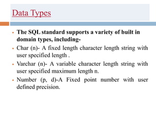 Data Types
 The SQL standard supports a variety of built in
domain types, including-
 Char (n)- A fixed length character length string with
user specified length .
 Varchar (n)- A variable character length string with
user specified maximum length n.
 Number (p, d)-A Fixed point number with user
defined precision.
 