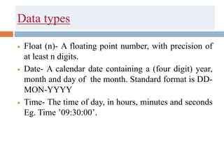 Data types
 Float (n)- A floating point number, with precision of
at least n digits.
 Date- A calendar date containing a (four digit) year,
month and day of the month. Standard format is DD-
MON-YYYY
 Time- The time of day, in hours, minutes and seconds
Eg. Time ’09:30:00’.
 