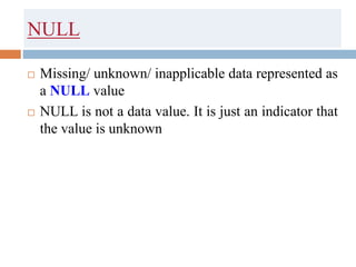 NULL
 Missing/ unknown/ inapplicable data represented as
a NULL value
 NULL is not a data value. It is just an indicator that
the value is unknown
 