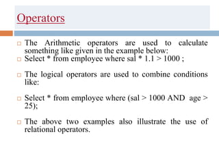 Operators
 The Arithmetic operators are used to calculate
something like given in the example below:
 Select * from employee where sal * 1.1 > 1000 ;
 The logical operators are used to combine conditions
like:
 Select * from employee where (sal > 1000 AND age >
25);
 The above two examples also illustrate the use of
relational operators.
 