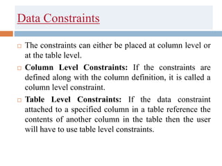 Data Constraints
 The constraints can either be placed at column level or
at the table level.
 Column Level Constraints: If the constraints are
defined along with the column definition, it is called a
column level constraint.
 Table Level Constraints: If the data constraint
attached to a specified column in a table reference the
contents of another column in the table then the user
will have to use table level constraints.
 