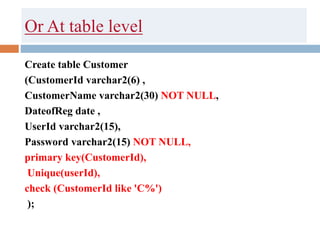 Or At table level
Create table Customer
(CustomerId varchar2(6) ,
CustomerName varchar2(30) NOT NULL,
DateofReg date ,
UserId varchar2(15),
Password varchar2(15) NOT NULL,
primary key(CustomerId),
Unique(userId),
check (CustomerId like 'C%')
);
 
