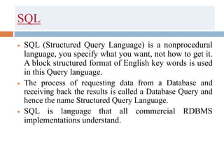 SQL
 SQL (Structured Query Language) is a nonprocedural
language, you specify what you want, not how to get it.
A block structured format of English key words is used
in this Query language.
 The process of requesting data from a Database and
receiving back the results is called a Database Query and
hence the name Structured Query Language.
 SQL is language that all commercial RDBMS
implementations understand.
 