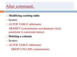 Alter command..
 Modifying existing table
 Syntax:
 ALTER TABLE tablename
MODIFY (columnname newdatatype (size)
constraint A constraint name);
 Deleting a column
 Syntax:
 ALTER TABLE tablename
DROP COLUMN columnname;
 
