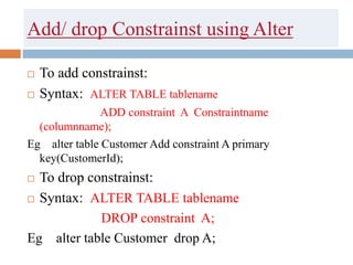 Add/ drop Constrainst using Alter
 To add constrainst:
 Syntax: ALTER TABLE tablename
ADD constraint A Constraintname
(columnname);
Eg alter table Customer Add constraint A primary
key(CustomerId);
 To drop constrainst:
 Syntax: ALTER TABLE tablename
DROP constraint A;
Eg alter table Customer drop A;
 