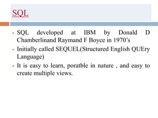 SQL
 SQL developed at IBM by Donald D
Chamberlinand Raymand F Boyce in 1970’s
 Initially called SEQUEL(Structured English QUEry
Language)
 It is easy to learn, poratble in nature , and easy to
create multiple views.
 
