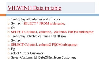 VIEWING Data in table
 To display all columns and all rows
 Syntax: SELECT * FROM tablename;
 Or
 SELECT Column1, column2,..,columnN FROM tablename;
 To display selected columns and all row:
 Syntax:
 SELECT Column1, column2 FROM tablename;
 Eg
 select * from Customer;
 Select CustomerId, DateOfReg from Customer;
 