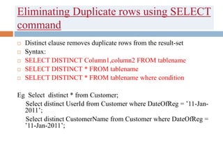 Eliminating Duplicate rows using SELECT
command
 Distinct clause removes duplicate rows from the result-set
 Syntax:
 SELECT DISTINCT Column1,column2 FROM tablename
 SELECT DISTINCT * FROM tablename
 SELECT DISTINCT * FROM tablename where condition
Eg Select distinct * from Customer;
Select distinct UserId from Customer where DateOfReg = ’11-Jan-
2011’;
Select distinct CustomerName from Customer where DateOfReg =
’11-Jan-2011’;
 