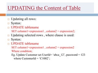 UPDATING the Content of Table
 Updating all rows:
 Syntax:
 UPDATE tablename
SET column1=expression1 , column2 = expression2;
 Updating selected rows , where clause is used:
 Syntax:
 UPDATE tablename
SET column1=expression1 , column2 = expression2
Where condition;
Eg. Update Customer set UserId= ‘abca_12’, password = 123
where CustomerId = ‘C1002’;
 