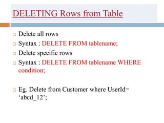 DELETING Rows from Table
 Delete all rows
 Syntax : DELETE FROM tablename;
 Delete specific rows
 Syntax : DELETE FROM tablename WHERE
condition;
 Eg. Delete from Customer where UserId=
‘abcd_12’;
 