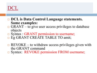 DCL
 DCL is Data Control Language statements.
Some examples:
 GRANT – to give user access privileges to database
objects
 Syntax : GRANT permission to username;
 Eg GRANT CREATE TABLE TO amit;
 REVOKE – to withdraw access privileges given with
the GRANT command
 Syntax: REVOKE permission FROM username;
 